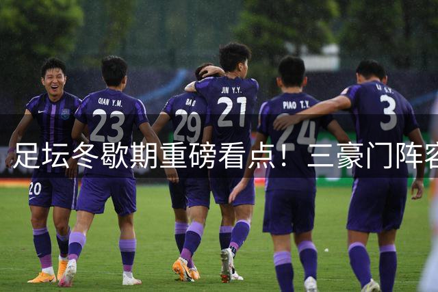 足坛冬歇期重磅看点！三豪门阵容变革震撼来袭